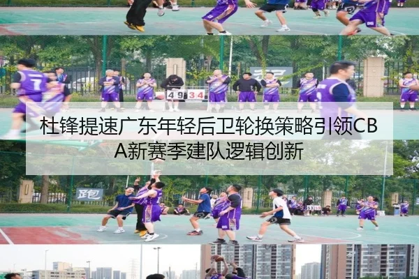 杜锋提速广东年轻后卫轮换策略引领CBA新赛季建队逻辑创新