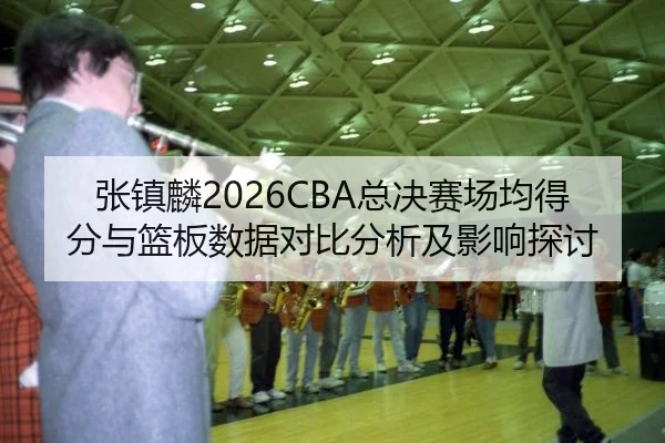 张镇麟2026CBA总决赛场均得分与篮板数据对比分析及影响探讨